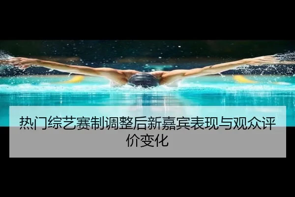 热门综艺赛制调整后新嘉宾表现与观众评价变化